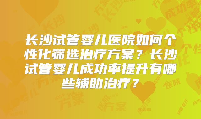 长沙试管婴儿医院如何个性化筛选治疗方案?长沙试管婴儿成功率提升有哪些辅助治疗?