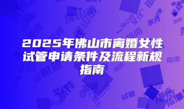 2025年佛山市离婚女性试管申请条件及流程新规指南
