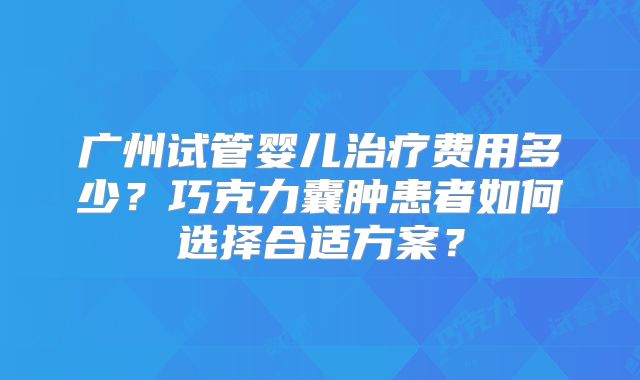广州试管婴儿治疗费用多少?巧克力囊肿患者如何选择合适方案?