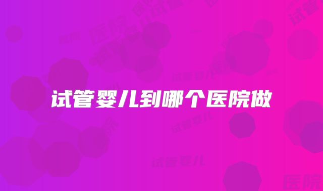 试管婴儿到哪个医院做