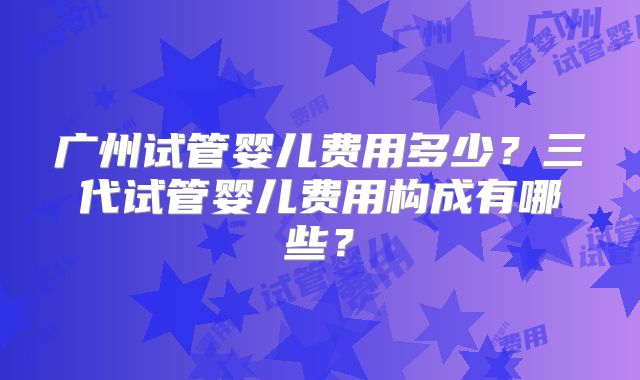 广州试管婴儿费用多少？三代试管婴儿费用构成有哪些？
