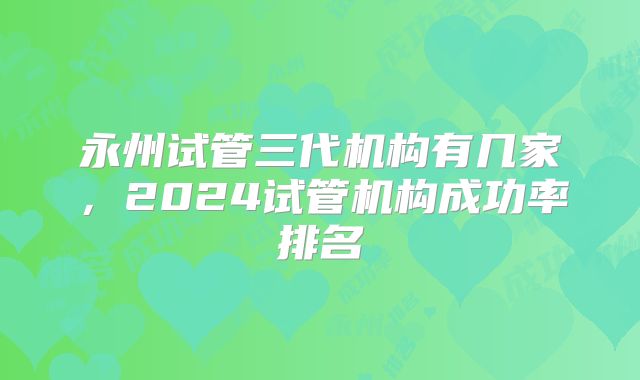 永州试管三代机构有几家,2024试管机构成功率排名
