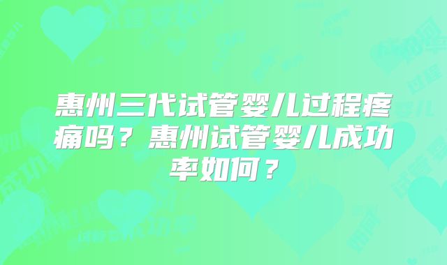 惠州三代试管婴儿过程疼痛吗?惠州试管婴儿成功率如何?