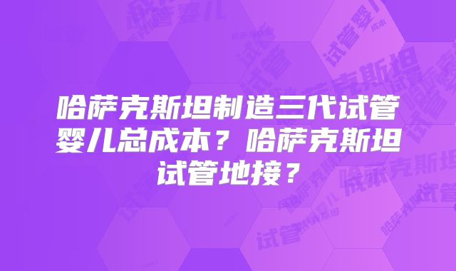 哈萨克斯坦制造三代试管婴儿总成本?哈萨克斯坦试管地接?