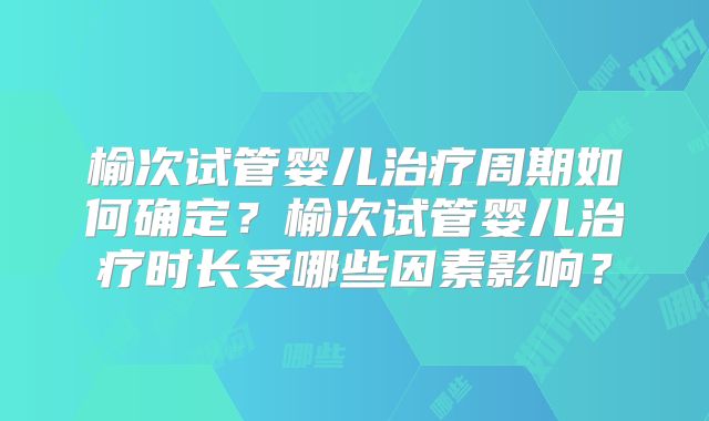 榆次试管婴儿治疗周期如何确定?榆次试管婴儿治疗时长受哪些因素影响?