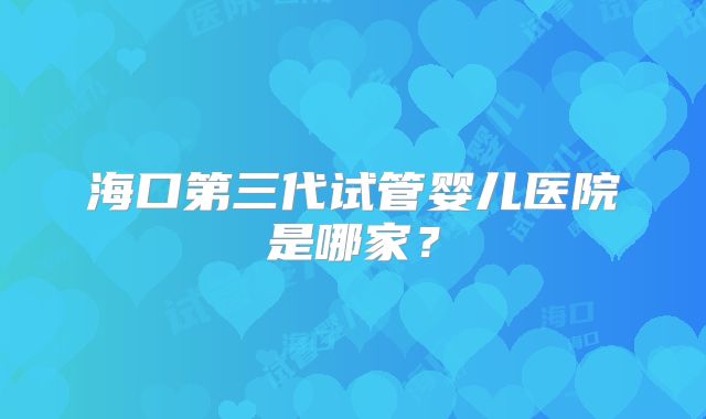 海口第三代试管婴儿医院是哪家?