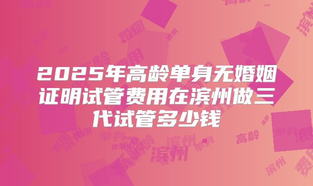 2025年高龄单身无婚姻证明试管费用在滨州做三代试管多少钱