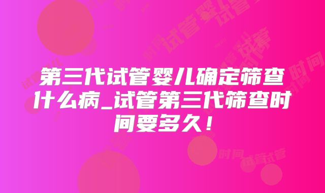 第三代试管婴儿确定筛查什么病_试管第三代筛查时间要多久!
