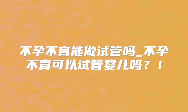 不孕不育能做试管吗_不孕不育可以试管婴儿吗?!
