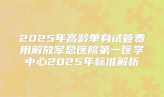 2025年高龄单身试管费用解放军总医院第一医学中心2025年标准解析