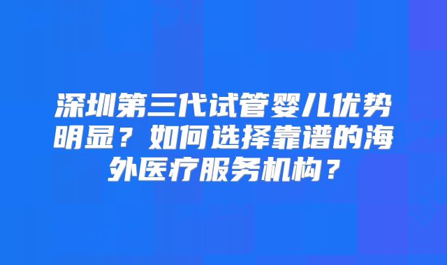 深圳第三代试管婴儿优势明显?如何选择靠谱的海外医疗服务机构?