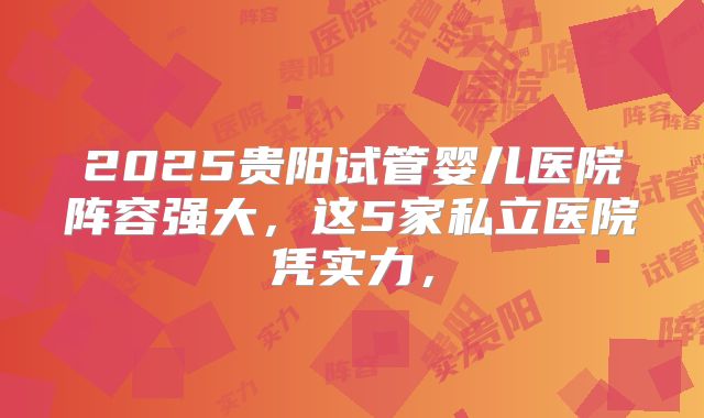 2025贵阳试管婴儿医院阵容强大，这5家私立医院凭实力，