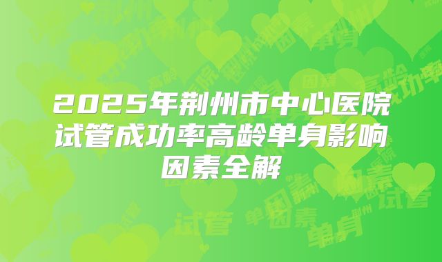 2025年荆州市中心医院试管成功率高龄单身影响因素全解