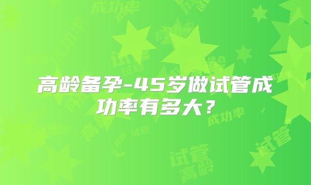 高龄备孕-45岁做试管成功率有多大?