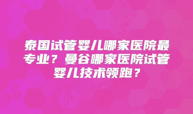 泰国试管婴儿哪家医院最专业?曼谷哪家医院试管婴儿技术领跑?