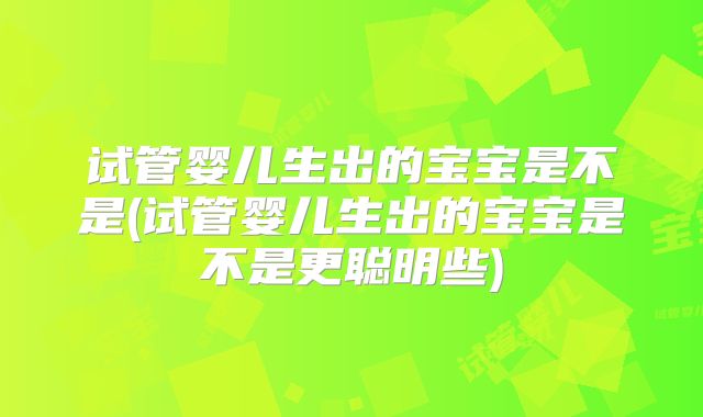试管婴儿生出的宝宝是不是(试管婴儿生出的宝宝是不是更聪明些)