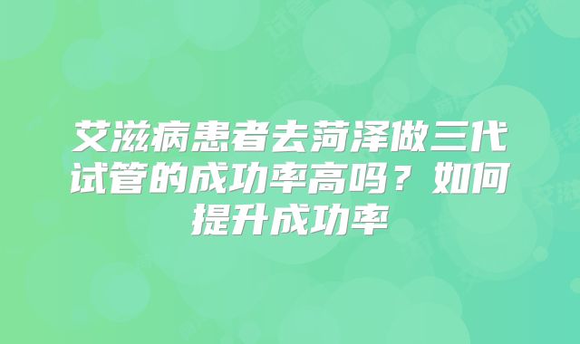 艾滋病患者去菏泽做三代试管的成功率高吗?如何提升成功率