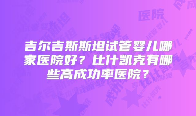 吉尔吉斯斯坦试管婴儿哪家医院好?比什凯克有哪些高成功率医院?