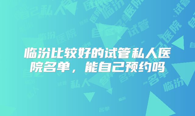 临汾比较好的试管私人医院名单,能自己预约吗