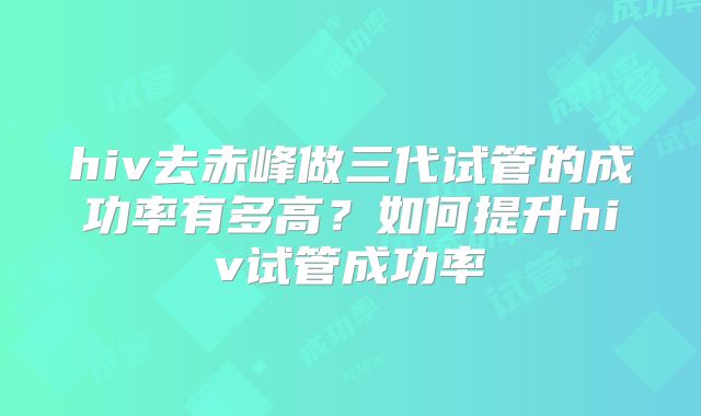 hiv去赤峰做三代试管的成功率有多高?如何提升hiv试管成功率