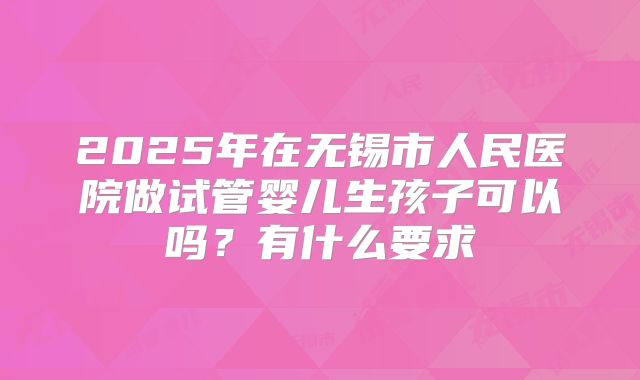 2025年在无锡市人民医院做试管婴儿生孩子可以吗?有什么要求