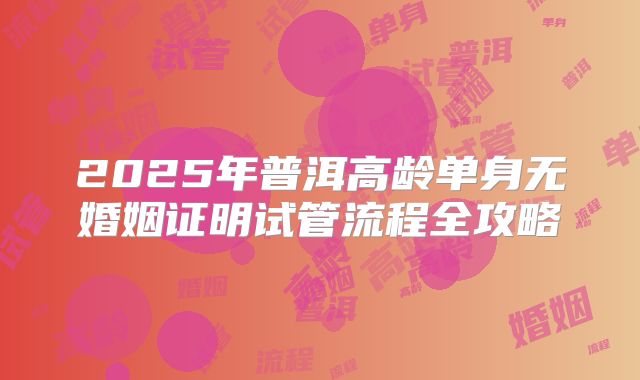 2025年普洱高龄单身无婚姻证明试管流程全攻略