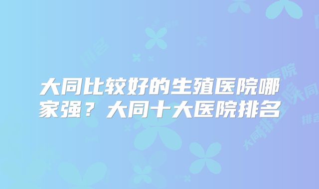 大同比较好的生殖医院哪家强？大同十大医院排名
