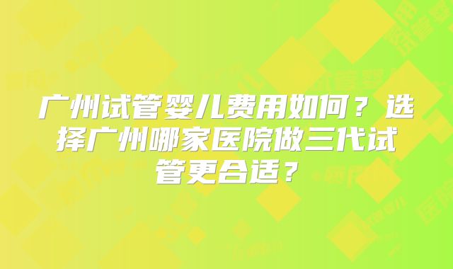 广州试管婴儿费用如何？选择广州哪家医院做三代试管更合适？