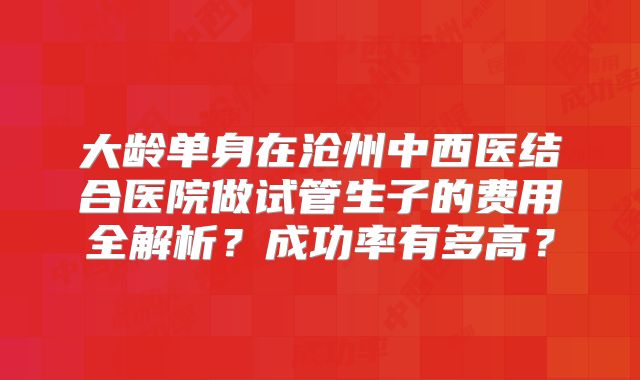 大龄单身在沧州中西医结合医院做试管生子的费用全解析？成功率有多高？