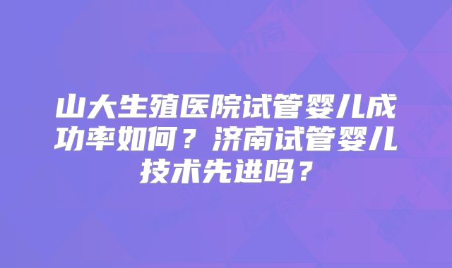 山大生殖医院试管婴儿成功率如何?济南试管婴儿技术先进吗?