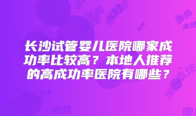 长沙试管婴儿医院哪家成功率比较高？本地人推荐的高成功率医院有哪些？