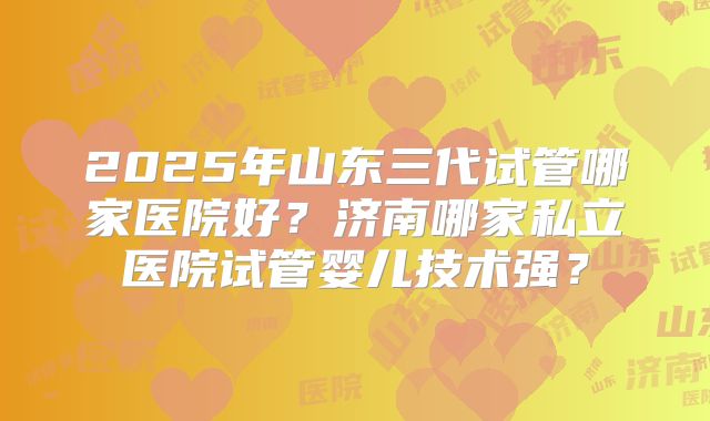 2025年山东三代试管哪家医院好?济南哪家私立医院试管婴儿技术强?