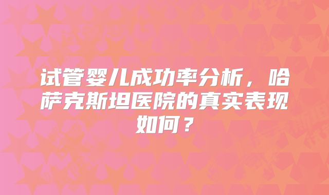 试管婴儿成功率分析，哈萨克斯坦医院的真实表现如何？