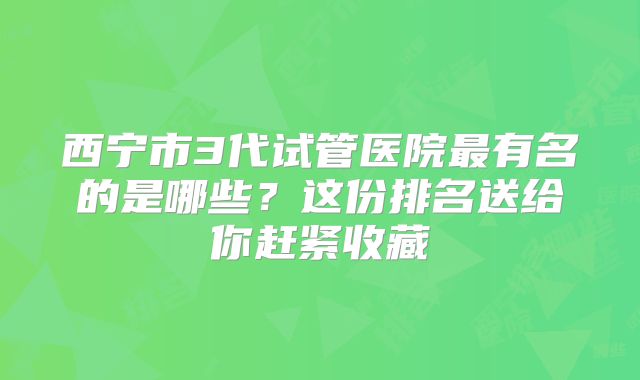 西宁市3代试管医院最有名的是哪些？这份排名送给你赶紧收藏