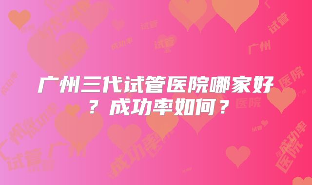 广州三代试管医院哪家好？成功率如何？