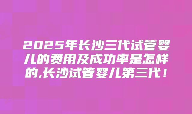 2025年长沙三代试管婴儿的费用及成功率是怎样的,长沙试管婴儿第三代!