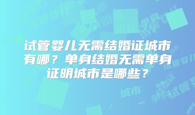 试管婴儿无需结婚证城市有哪?单身结婚无需单身证明城市是哪些?