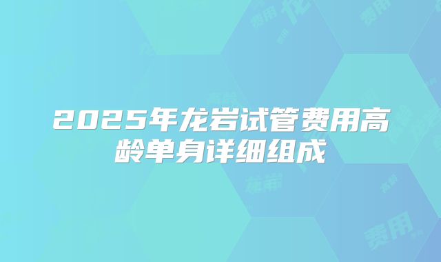 2025年龙岩试管费用高龄单身详细组成