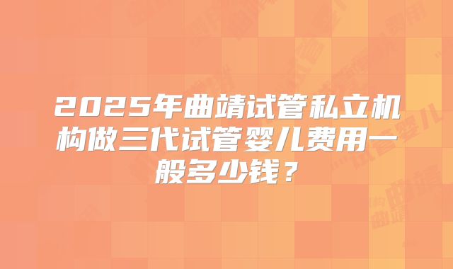 2025年曲靖试管私立机构做三代试管婴儿费用一般多少钱？