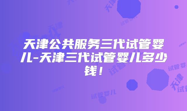 天津公共服务三代试管婴儿-天津三代试管婴儿多少钱!