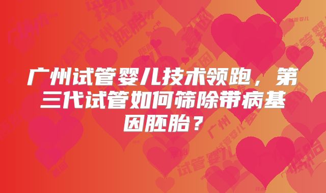 广州试管婴儿技术领跑，第三代试管如何筛除带病基因胚胎？