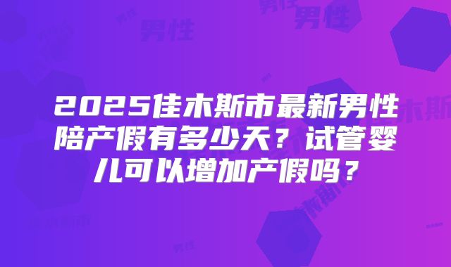 2025佳木斯市最新男性陪产假有多少天?试管婴儿可以增加产假吗?
