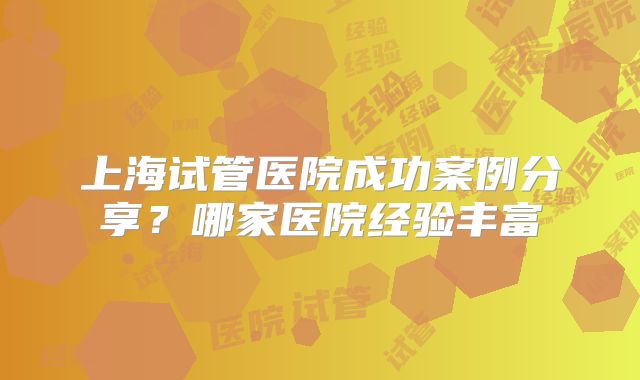 上海试管医院成功案例分享？哪家医院经验丰富