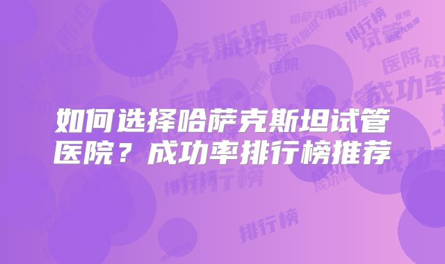 如何选择哈萨克斯坦试管医院?成功率排行榜推荐