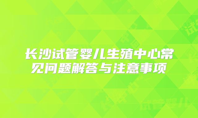 长沙试管婴儿生殖中心常见问题解答与注意事项