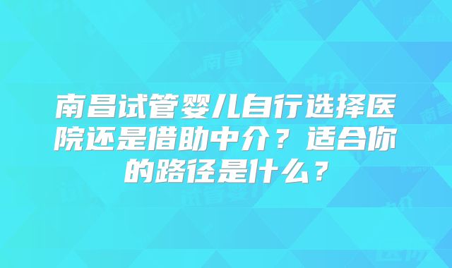 南昌试管婴儿自行选择医院还是借助中介?适合你的路径是什么?