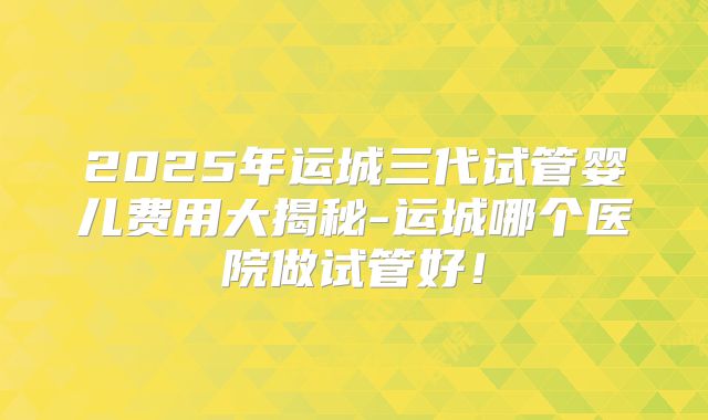2025年运城三代试管婴儿费用大揭秘-运城哪个医院做试管好!