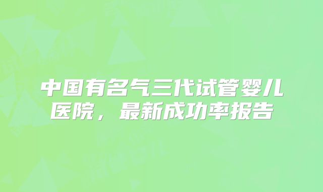 中国有名气三代试管婴儿医院,最新成功率报告