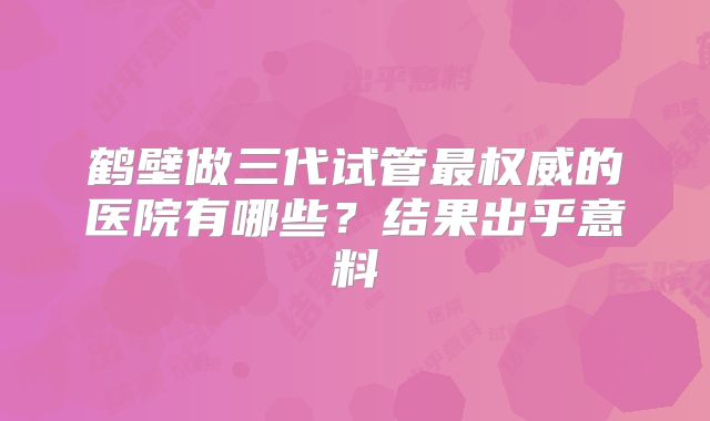鹤壁做三代试管最权威的医院有哪些?结果出乎意料