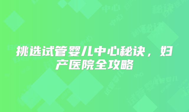 挑选试管婴儿中心秘诀，妇产医院全攻略